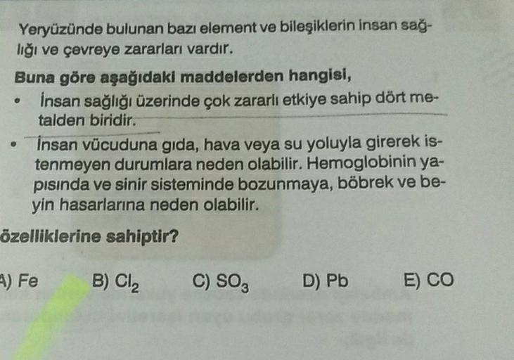 .
Yeryüzünde bulunan bazı element ve bileşiklerin insan sağ-
lığı ve çevreye zararları vardır.
Buna göre aşağıdaki maddelerden hangisi,
insan sağlığı üzerinde çok zararlı etkiye sahip dört me-
talden biridir.
Insan vücuduna gida, hava veya su yoluyla girer