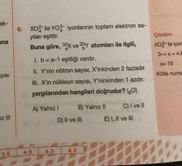 ak-
6. XO2 ile YOZ- iyonlarının toplam elektron sa-
yıları eşittir.
Buna göre, 32X ve 33 Y atomları ile ilgili,
una
Çözüm:
XO-te iyor
3-=X+4.8
=X+
X= 15
Kütle numa
iyisi
I. b = a-1 eşitliği vardır.
II. Y'nin nötron sayısı, X'inkinden 2 fazladır.
III. X'in nükleon sayısı, Y'ninkinden 1 azdır.
yargılarından hangileri doğrudur? (80)
A) Yalnız ! B) Yalnız II C) I ve II
D) Il ve III E) 1, Il ve III
IZ III
5.D
4.B
3. E
6. E
