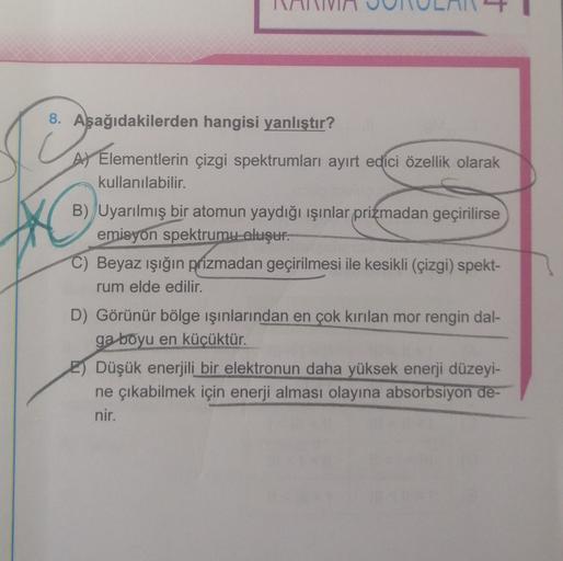 8. Aşağıdakilerden hangisi yanlıştır?
A) Elementlerin çizgi spektrumları ayırt edici özellik olarak
kullanılabilir.
B) Uyarılmış bir atomun yaydığı ışınlar prizmadan geçirilirse
emisyon spektrumu oluşur.
C) Beyaz ışığın prizmadan geçirilmesi ile kesikli (ç
