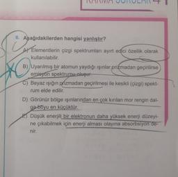 8. Aşağıdakilerden hangisi yanlıştır?
A) Elementlerin çizgi spektrumları ayırt edici özellik olarak
kullanılabilir.
B) Uyarılmış bir atomun yaydığı ışınlar prizmadan geçirilirse
emisyon spektrumu oluşur.
C) Beyaz ışığın prizmadan geçirilmesi ile kesikli (çizgi) spekt-
rum elde edilir.
D) Görünür bölge işinlarından en çok kırılan mor rengin dal-
ga boyu en küçüktür.
E) Düşük enerjili bir elektronun daha yüksek enerji düzeyi-
ne çıkabilmek için enerji alması olayına absorbsiyon de-
nir.
