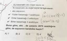 -?
7
Üç basamaklı abc doğal sayısı ve
Iki basamaklı de doğal sayısı ile ilgili olarak;
• abc sayısının;
a.
✓ Yüzler basamağı 1 azaltılıyor.
✓ Onlar basamağı 2 arttırılıyor.
✓ Birler basamağı 3 azaltılıyor.
Buna göre, abc . de çarpımı 2075 azaldığına
göre, de sayısının karekökü kaçtır?
(ab+2a-b)
A) 1
B) 2
C) 3
D) 4
615
20757