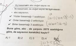 -?
7
Üç basamaklı abc doğal sayısı ve
Iki basamaklı de doğal sayısı ile ilgili olarak;
• abc sayısının;
a.
✓ Yüzler basamağı 1 azaltılıyor.
✓ Onlar basamağı 2 arttırılıyor.
✓ Birler basamağı 3 azaltılıyor.
Buna göre, abc . de çarpımı 2075 azaldığına
göre, de sayısının karekökü kaçtır?
(ab+2a-b)
A) 1
B) 2
C) 3
D) 4
615
20757
