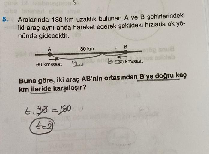 5.
os
Aralarında 180 km uzaklık bulunan A ve B şehirlerindeki
iki araç aynı anda hareket ederek şekildeki hızlarla ok yö-
nünde gidecektir.
B
A
180 km
bo snue
120
60 km/saat
bo km/saat
Buna göre, iki araç AB'nin ortasından B'ye doğru kaç
km ileride karşıla