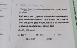 entalpisi
j
6. Caco
3(k)
CaO + CO,
2(g)
he
10 gram Caco, katısının ayrışması için 17,8 kJ enerji
gerekiyor.
olma
İLAYOSAL TEPKİMELERDE ENERJİ
Ipisi
Cao katısı ve Co, gazının standart koşullardaki olu-
şum entalpileri sırasıyla -635 kJ/mol ve -394 kJ/
mol olduğuna göre Caco, katısının bu koşullarda-
ki oluşum entalpisi kaç kJ/mol dür?
(CaCOz: 100 g/mol)
pisi
A) 1207
B) -851
C) -241
D) -1207
E) 241