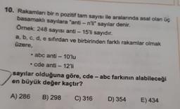 10. Rakamları bir n pozitif tam sayısı ile aralarında asal olan üç
basamaklı sayılara "anti-n'li" sayılar denir.
Örnek: 248 sayısı anti - 15'li sayıdır.
a, b, c, d, e sıfırdan ve birbirinden farklı rakamlar olmak
üzere,
abc anti - 10'lu
• cde anti-12'li
sayılar olduğuna göre, cde - abc farkının alabileceği
en büyük değer kaçtır?
A) 286
B) 298
C) 316
D) 354
E) 434
