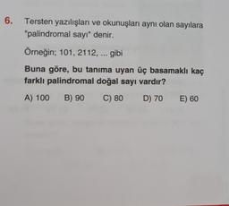 6.
Tersten yazılışları ve okunuşları aynı olan sayılara
"palindromal sayı" denir.
Örneğin; 101, 2112, ... gibi
Buna göre, bu tanıma uyan üç basamaklı kaç
farklı palindromal doğal sayı vardır?
A) 100
B) 90
C) 80
D) 70
E) 60
