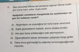 8.
Bazı sözcükler fiilimsi eki almasına rağmen fiilimsi özelli-
ğini yitirip kalıcı adlar oluşturabilir.
Aşağıdaki cümlelerin hangisinde bu açıklamaya uy-
gun bir kullanım vardır?
A) Akşamleyin ne yiyeceğine bir türlü karar veremedi.
B) Kışlık giyeceklerini topladı, sonra dolaba bıraktı.
C) Her şeyi bana anlatacağını pek sanmıyorum.
D) Öğrendiklerini tekrar etmezsen çalışman boşa gider.
E) Daha önce görmediği bu adamla ne konuşacağını bil-
miyordu.