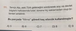 11. Temür Alp, eski Türk geleneğini sürdürerek soy ve devlet
bilgisini hafızasında tutar; sorana hiç saklamadan olup bi-
tenleri anlatırdı.
Bu parçada “fiilimsi" görevli kaç sözcük kullanılmıştır?
A) 5
B) 6
C) 7
D) 8
E) 9
