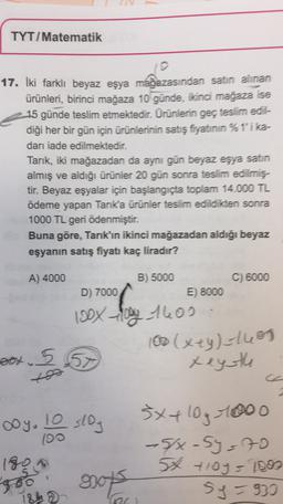 TYT/Matematik
17. İki farklı beyaz eşya mağazasından satın alınan
ürünleri, birinci mağaza 10 günde, ikinci mağaza ise
e 15 günde teslim etmektedir. Ürünlerin geç teslim edil-
diği her bir gün için ürünlerinin satış fiyatının %1'i ka-
dar iade edilmektedir.
Tarik, iki mağazadan da aynı gün beyaz eşya satın
almış ve aldığı ürünler 20 gün sonra teslim edilmiş.
tir. Beyaz eşyalar için başlangıçta toplam 14.000 TL
ödeme yapan Tarık'a ürünler teslim edildikten sonra
1000 TL geri ödenmiştir.
Buna göre, Tarık'ın ikinci mağazadan aldığı beyaz
eşyanın satış fiyatı kaç liradır?
A) 4000
B) 5000
C) 6000
D) 7000
E) 8000
100x og 1600
100(xey)=1685
pox.557
xeysth
ooy. 10 slog
sxx 10g 1000
(90
5/x-sy=70
190
56 4104 - 1000
9001 sy = 930
go
21
