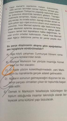 Yaşar
2
Kemal'in eserlerinin mekanı Çukurova'dır.
1950 sonrası tarımdan sanayi toplumu olmaya geç-
meye başlayan Türkiye'nin yaşadığı toplumsal sanci-
lar Çukurova ekseninde kendisini gösterir. Toprağın
makineyle tanışması, feodal sinifin kendi arasındaki
