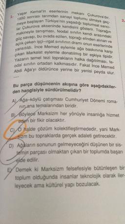 Yaşar
2
Kemal'in eserlerinin mekanı Çukurova'dır.
1950 sonrası tarımdan sanayi toplumu olmaya geç-
meye başlayan Türkiye'nin yaşadığı toplumsal sanci-
lar Çukurova ekseninde kendisini gösterir. Toprağın
makineyle tanışması, feodal sinifin kendi arasındaki
güç savaşı, bu ovada ezilen, toprağı elinden alınan ve
açlık çeken işçi-irgat sinifinin dramı onun eserlerinde
yansıtıldı. İnce Memed eylemle ağa baskınına karşı
çıkan Marksist eylemle donatılmış bir eşkiya tipidir.
Yazarın temel tezi toprakların halka dağıtılması, fe-
odal sınıfın ortadan kalkmasıdır. Fakat Ince Memed
Abdi Ağa'yı öldürünce yerine bir yenisi peyda olur.
Bu parça düşüncenin akışına göre aşağıdakiler-
den hangisiyle sürdürülmelidir?
A) Ağa-köylü çatışması Cumhuriyet Dönemi roma-
nin ana temalarından biridir.
B) Böylece Marksizm her yönüyle insanlığa hizmet
eden bir fikir olacaktır.
c) O halde çözüm kolektifleştirmededir, yani Mark-
sizm bu topraklarda gerçek adaleti getirecektir.
D) Ağaların sonunun gelmeyeceğini düşünen bir sis-
temin parçası olmaktan çıkan bir toplumda başarı
elde edilir.
EY Demek ki Marksizm felsefesiyle bütünleşen bir
toplum olduğunda insanlar teknolojik olarak iler-
leyecek ama kültürel yapı bozulacak.
