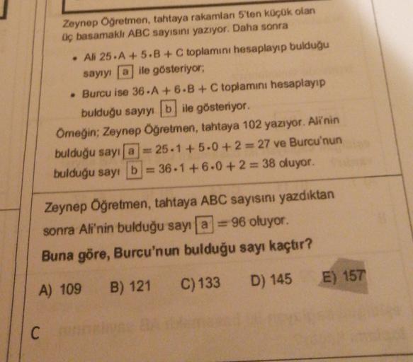 Zeynep Öğretmen, tahtaya rakamlan 5'ten küçük olan
Üç basamaklı ABC sayisini yazıyor. Daha sonra
• Ali 25.A + 5.B + C toplamını hesaplayıp bulduğu
sayıyı aile gösteriyor;
• Burcu ise 36-A +6.B + C toplamini hesaplayıp
bulduğu sayıyı bile gösteriyor.
Omeğin