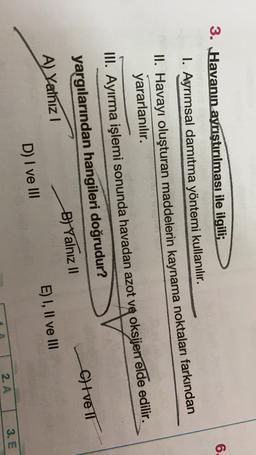 6.
3. Havanın ayrıştırılması ile ilgili;
1. Ayrımsal damıtma yöntemi kullanılır.
II. Havayı oluşturan maddelerin kaynama noktaları farkından
yararlanılır.
III. Ayırma işlemi sonunda havadan azot ve oksijen elde edilir.
yargılarından hangileri doğrudur?
A) Yalnız!
B) Yalnız II
Cilveli
D) I ve III
E) I, II ve III
2. A
3. E
