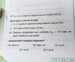 KUANTUM MODELI, PERİYODİK SİSTEM
3.
?
X2+ iyonunun elektron dağılımında son orbital 3d2 dir.
Buna göre, X atomu ile ilgili;
I. l = 2 kuantum sayısına sahip elektron sayısı 2'dir.
II. Tam dolu orbital sayısı 10'dur.
III. Elektron dizilişindeki son orbitalde ms
fazla 4 elektron bulunabilir.
-1/2 olan en
yargılarından hangileri doğrudur?
A) Yalnız 11
B) Yalnız III
C) I ve II
D) I ve III
E) II ve III
8
1. A
2. E
3. C
