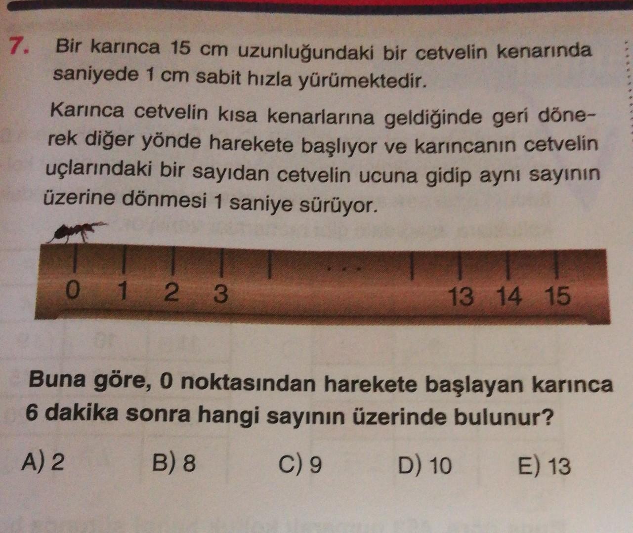 7. Bir karınca 15 cm uzunluğundaki bir cetvelin kenarında
saniyede 1 cm sabit hızla yürümektedir.
Karınca cetvelin kısa kenarlarına geldiğinde geri döne-
rek diğer yönde harekete başlıyor ve karıncanın cetvelin
uçlarındaki bir sayıdan cetvelin ucuna gidip aynı sayının
üzerine dönmesi 1 saniye sürüyor.
0
1 2 3
13 14 15
Buna göre, 0 noktasından harekete başlayan karınca
6 dakika sonra hangi sayının üzerinde bulunur?
A) 2
B) 8
C) 9
D) 10
E) 13

