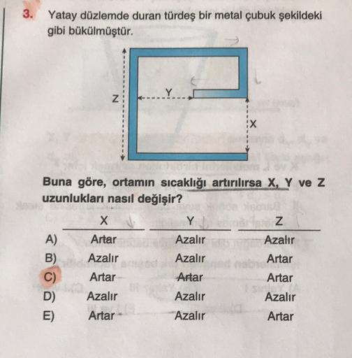 3. Yatay düzlemde duran türdeş bir metal çubuk şekildeki
gibi bükülmüştür.
Y
N
X
Buna göre, ortamın sıcaklığı artırılırsa X, Y ve z
uzunlukları nasıl değişir?
X
Y
Z
Azalır
Azalır
Azalır
Artar
A)
B)
C)
D)
E)
Artar
Azalır
Artar
Azalır
Artar
Artar
Artar
Azalı