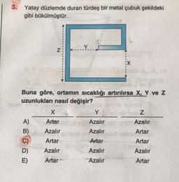 3. Yatay düzlemde duran türdeş bir metal çubuk şekildeki
gibi bükülmüştür.
Y
N
X
Buna göre, ortamın sıcaklığı artırılırsa X, Y ve z
uzunlukları nasıl değişir?
X
Y
Z
Azalır
Azalır
Azalır
Artar
A)
B)
C)
D)
E)
Artar
Azalır
Artar
Azalır
Artar
Artar
Artar
Azalır
Azalır
Azalır
Artar