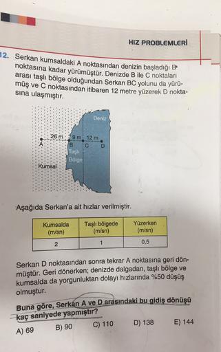 HIZ PROBLEMLERİ
12. Serkan kumsaldaki A noktasından denizin başladığı Be
noktasına kadar yürümüştür. Denizde B ile C noktaları
arası taşlı bölge olduğundan Serkan BC yolunu da yürü-
müş ve C noktasından itibaren 12 metre yüzerek D nokta-
sına ulaşmıştır.
D