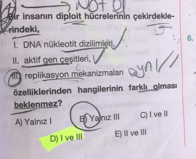 6.
Not el
Bir insanın diploit hücrelerinin çekirdekle-
rindeki,
I. DNA nükleotit dizilimleri,
II. aktif gen çeşitleri,
in replikasyon mekanizmaları
özelliklerinden hangilerinin farklı olması
beklenmez?
ayni//
A) Yalnız!
C) I ve II
B) Yalnız III
E) II ve II