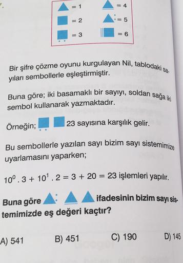 = 1
= 4
= 2
= 5
= 3
= 6
Bir şifre çözme oyunu kurgulayan Nil, tablodaki sa-
yıları sembollerle eşleştirmiştir.
Buna göre; iki basamaklı bir sayıyı, soldan sağa iki
sembol kullanarak yazmaktadır.
Örneğin;
23 sayısına karşılık gelir.
Bu sembollerle yazılan s
