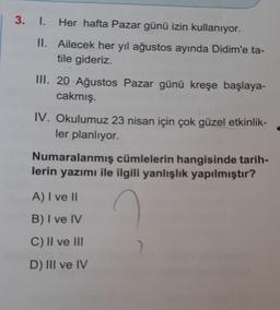 3. 1. Her hafta Pazar günü izin kullanıyor.
II. Ailecek her yıl ağustos ayında Didim'e ta-
tile gideriz.
III. 20 Ağustos Pazar günü kreşe başlaya-
cakmış.
IV. Okulumuz 23 nisan için çok güzel etkinlik-
ler planlıyor.
Numaralanmış cümlelerin hangisinde tarih-
lerin yazımı ile ilgili yanlışlık yapılmıştır?
A) I ve 1
B) I ve IV
C) II ve III
D) III ve IV