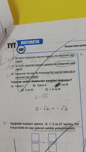Test
MATEMATİK
TYT
Temel Kavramla
KAT
4.
1.1
İki farklı irrasyonel sayının toplamı bir rasyonel sayı
olabilir.
İki farklı rasyonel sayının çarpımı bir irrasyonel sayı
olabilir.
II. Rasyonel bir sayyile irrasyonel bir sayının farkı bir ir-
rasyonel sayı ola