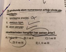 E
ZX
ZA grubunda atom numarasının arttığryönde ele-
mentlerin;
1. iyonlaşma enerjisi,
II. elektron ilgisi,
III. atom yarıçapı
niceliklerinden hangileri her zaman artar?
A) Yalnız thi
B) I ve II
D) II ve III
C) I ve III
E) I, II ve III