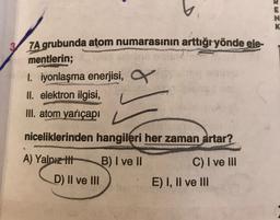 E
ZX
ZA grubunda atom numarasının arttığryönde ele-
mentlerin;
1. iyonlaşma enerjisi,
II. elektron ilgisi,
III. atom yarıçapı
niceliklerinden hangileri her zaman artar?
A) Yalnız thi
B) I ve II
D) II ve III
C) I ve III
E) I, II ve III
