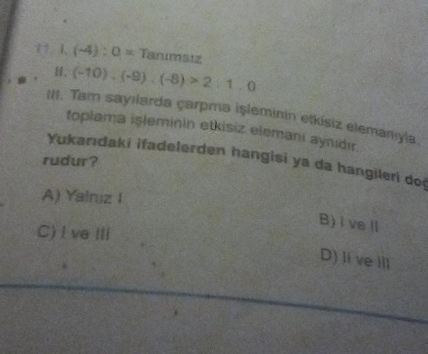 11-4): 0 = Tanımsız
1. (-10) (-9) (-8) > 2 1.0
toplama işleminin etkisiz elemani aynidir.
H. Tam sayilarda çarpma işleminin etkisiz elemanya
Yukarıdaki ifadelerden hangisi ya da hangileri do
rudur?
A) Yalniz !
B) I ve
c C) vel
D) Il ve il