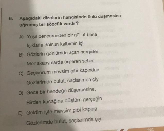 6.
Aşağıdaki dizelerin hangisinde ünlü düşmesine
uğramış bir sözcük vardır?
A) Yeşil pencerenden bir gül at bana
Işıklarla dolsun kalbimin içi
B) Gözlerin gönlümde açan nergisler
Mor akasyalarda ürperen seher
C) Geçiyorum mevsim gibi kapından
Gözlerimde bu