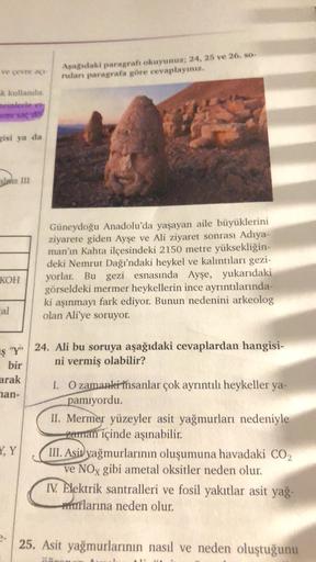 Asagidaki paragrafi okuyunuz; 24, 25 ve 26. so-
ruları paragrafa göre cevaplayınız.
ek kullanılar
reinlerle er
ammad
gisi ya da
laia III
Güneydoğu Anadolu'da yaşayan aile büyüklerini
ziyarete giden Ayşe ve Ali ziyaret sonrası Adıya-
man'ın Kahta ilçesindek