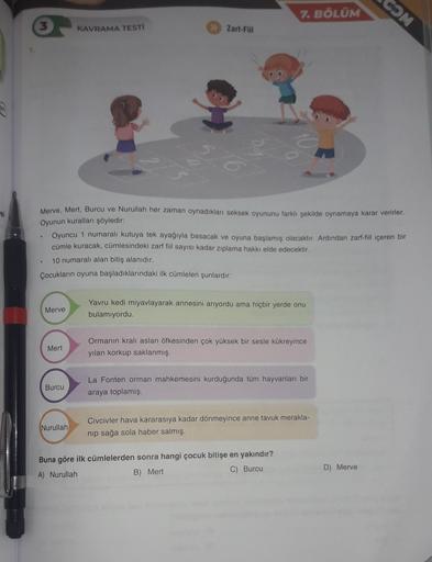 COM
7. BÖLÜM
3
KAVRAMA TESTI
>> Zarl-Fill
si
Merve, Mert, Burcu ve Nurullah her zaman oynadıkları seksek oyununu farklı şekilde oynamaya karar verirler.
Oyunun kuralları şöyledir:
Oyuncu 1 numaralı kutuya tek ayağıyla basacak ve oyuna başlamış olacaktır. A