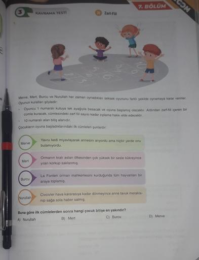 COM
7. BÖLÜM
3
KAVRAMA TESTI
>> Zarl-Fill
si
Merve, Mert, Burcu ve Nurullah her zaman oynadıkları seksek oyununu farklı şekilde oynamaya karar verirler.
Oyunun kuralları şöyledir:
Oyuncu 1 numaralı kutuya tek ayağıyla basacak ve oyuna başlamış olacaktır. A