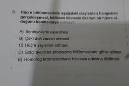 8.
Hücre bölünmesinde aşağıdaki olaylardan hangisinin
gerçekleşmesi, bölünen hücrenin ökaryot bir hücre ol-
duğunu kanıtlamaya yetmez?
A) Sentriyollerin eşlenmesi
B) Çekirdek zarinin erimesi
C) Hücre sayısının artması
D) Golgi aygıtının sitoplazma bölünmesinde görev alması
E) Homolog kromozomların hücrenin ortasına dizilmesi