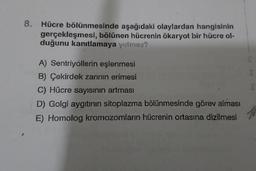 8.
Hücre bölünmesinde aşağıdaki olaylardan hangisinin
gerçekleşmesi, bölünen hücrenin ökaryot bir hücre ol-
duğunu kanıtlamaya yetmez?
A) Sentriyollerin eşlenmesi
B) Çekirdek zarinin erimesi
C) Hücre sayısının artması
D) Golgi aygıtının sitoplazma bölünmesinde görev alması
E) Homolog kromozomların hücrenin ortasına dizilmesi
