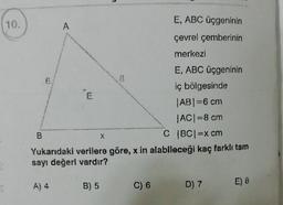 10.
6
E, ABC üçgeninin
A
çevrel çemberinin
merkezi
E, ABC üçgeninin
iç bölgesinde
AB=6 cm
ACI=8 cm
B
C (BCI=x cm
Yukarıdaki verilere göre, x in alabileceği kaç farklı tam
sayı değerl vardır?
X
5
A) 4
B) 5
C) 6
D) 7
E) 8
