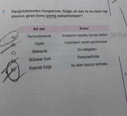 7.
Aşağıdakilerden hangisinde, fiziğin alt dalı ile bu dalin ilgi
alanına giren konu yanlış eşleştirilmiştir?
Alt dal
Konu
A
Termodinamik
Enerjinin madde içinde iletimi DPRA
Cisimlerin renkli görünmesi
B)
Optik
Mekanik
Su dalgalari
C)
Radyoaktivite
Nükleer fizik
Isı alan buzun erimesi
Katihâl fiziği
1
