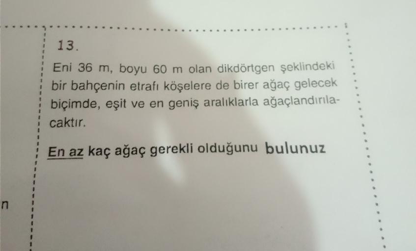 1
13.
Eni 36 m, boyu 60 m olan dikdörtgen şeklindeki
bir bahçenin etrafı köşelere de birer ağaç gelecek
biçimde, eşit ve en geniş aralıklarla ağaçlandırıla-
caktır.
1
En az kaç ağaç gerekli olduğunu bulunuz
n