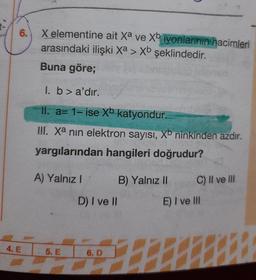 6.
X elementine ait xa ve Xb iyonlarının hacimleri
arasındaki ilişki Xa > Xb şeklindedir.
Buna göre;
I. b > a'dır.
II. a= 1- ise Xb katyondur.
III. Xa nin elektron sayısı, Xb ninkinden azdır.
yargılarından hangileri doğrudur?
A) Yalnız 1 B) Yalnız 11 C) II ve III
D) I ve II
E) I ve III
4. E
5. E
6.D