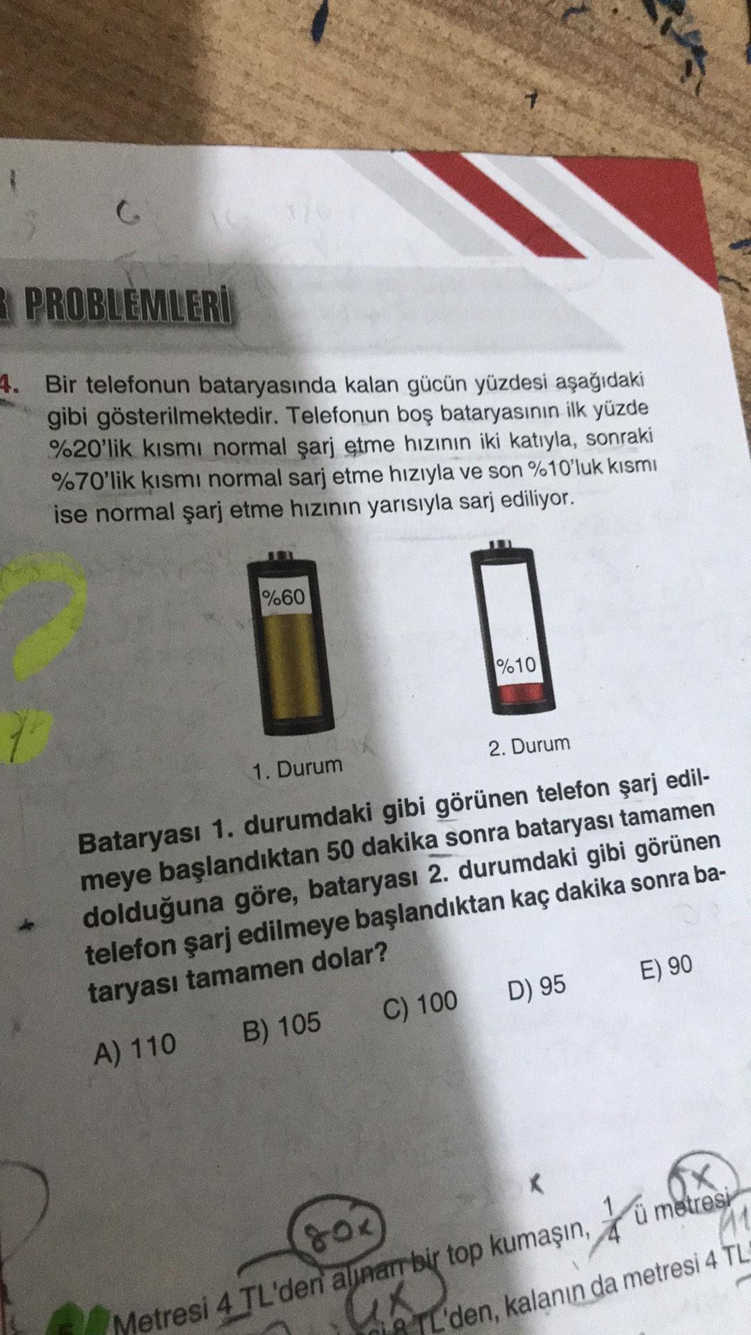 PROBLEMLERİ
4. Bir telefonun bataryasında kalan gücün yüzdesi aşağıdaki
gibi gösterilmektedir. Telefonun boş bataryasının ilk yüzde
%20'lik kısmı normal şarj etme hızının iki katıyla, sonraki
%70'lik kısmı normal sarj etme hızıyla ve son %10'luk kısmı
ise normal şarj etme hızının yarısıyla sarj ediliyor.
%60
%10
2. Durum
1. Durum
Bataryası 1. durumdaki gibi görünen telefon şarj edil-
meye başlandıktan 50 dakika sonra bataryası tamamen
dolduğuna göre, bataryası 2. durumdaki gibi görünen
telefon şarj edilmeye başlandıktan kaç dakika sonra ba-
taryası tamamen dolar?
A) 110 B) 105 C) 100 D) 95
E) 90
K.
X
ü metresi
11
SOK
Metresi 4 TL'den alinarr bir top kumaşın, 40
18 TL'den, kalanın da metresi 4 TL
