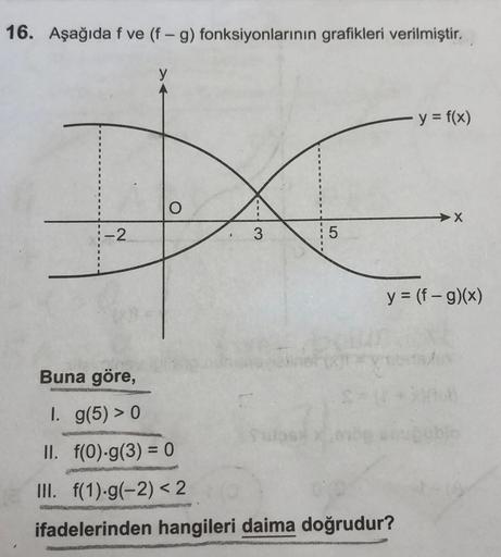 16. Aşağıda f ve (f - g) fonksiyonlarının grafikleri verilmiştir.
y = f(x)
X
1-2
3
OT
y = (f-g)(x)
Buna göre,
1. g(5) > 0
II. f(0)-g(3) = 0
III. f(1)-9(-2) < 2
ifadelerinden hangileri daima doğrudur?
