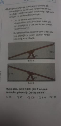 A
40. Doğrusal bir parça (kaldırac) ve zemine dik
olacak biçimde bu parçaya yerleştirilen 60 cm
uzunluğundaki bir desteğin oluşturduğu eşit kollu
olmayan bir tahterevalli yapılmıştır.
Düz bir zemine yerleştirilen bu
tahterevallinin sol A ucu Şekil 1'deki gibi
yere değdiğinde B ucu zeminden 140 cm
yüksekte duruyor.
Bu tahterevallinin sağ ucu Şekil 2'deki gibi
yere değdiğinde ise sol ucunun yerden
yüksekliği x cm oluyor.
140 cm
cm
Şekil 1
x cm
cm
Şekil 2
Buna göre, Şekil 2'deki gibi A ucunun
zeminden yüksekliği (x) kaç cm'dir?
A) 85
B) 96
C) 105 D) 110 E) 124
