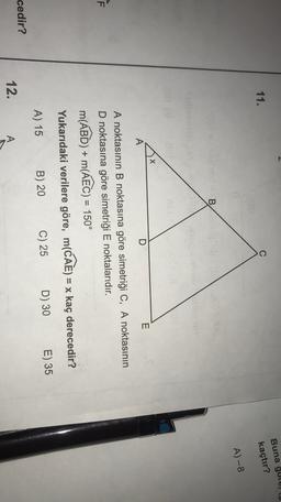 Buna gol,
11.
C
kaçtır?
A-8
B
E
D
A
F
A noktasının B noktasına göre simetriği C, A noktasının
D noktasına göre simetriği E noktalarıdır.
m(ABD) + m(AEC) = 150°
Yukarıdaki verilere göre, m(CAE) = x kaç derecedir?
D) 30
C) 25
B) 20
A) 15
E) 35
cedir?
12.
A
