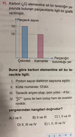 11. Karbon (C) elementine ait bir taneciğin ya-
pısında bulunan parçacıklarla ilgili bir grafik
verilmiştir.
Parçacık sayısı
13
10
Parçacığın
Çekirdek Katmanlar bulunduğu yer
Buna göre karbon elementine ait bu ta-
necikle ilgili;
I. Proton sayısı elektron sayısına eşittir.
onism mit
II. Kütle numarası 13'dür.
mo
III. Tanecik anyon olup, iyon yükü -4'tür.
noir
IV. 12c4-iyonu ile hem izotop hem de izoelekt-
roniktir.
yargılarından hangileri doğrudur?
A) I ve II
B) II ve III
C) I, II ve III
D) II, III ve IV
E) I, II, III ve IV
70 80 90 100 11B
