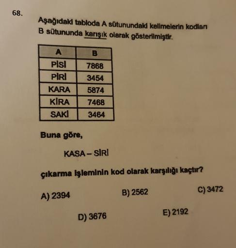 68.
Aşağıdaki tabloda A sütunundaki kelimelerin kodlan
B sütununda karısık olarak gösterilmiştir.
A
B
7868
Pisi
PIRI
3454
5874
KARA
KIRA
SAKI
7468
3464
Buna göre,
KASA-SIRI
çıkarma işleminin kod olarak karşılığı kaçtır?
B) 2562
C) 3472
A) 2394
D) 3676
E) 2