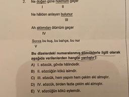2.
Ne doğan güne hükmüm geçer
I
II
Ne hâlden anlayan bulunur
Ah aklımdan ölümüm geçer
IV
Sonra bu kuş, bu bahçe, bu nur
V
Bu dizelerdeki numaralanmış sözcüklerle ilgili olarak
aşağıda verilenlerden hangisi yanlıştır?
A) I. sözcük, gövde hâlindedir.
B) II. sözcüğün kökü isimdir.
C) III. sözcük, hem yapım hem çekim eki almıştır.
D) IV. sözcük, birden fazla çekim eki almıştır.
E) V. sözcüğün kökü eylemdir.