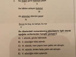 2.
Ne doğan güne hükmüm geçer
I
II
Ne hâlden anlayan bulunur
Ah aklımdan ölümüm geçer
IV
Sonra bu kuş, bu bahçe, bu nur
V
Bu dizelerdeki numaralanmış sözcüklerle ilgili olarak
aşağıda verilenlerden hangisi yanlıştır?
A) I. sözcük, gövde hâlindedir.
B) II. sözcüğün kökü isimdir.
C) III. sözcük, hem yapım hem çekim eki almıştır.
D) IV. sözcük, birden fazla çekim eki almıştır.
E) V. sözcüğün kökü eylemdir.
