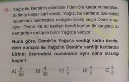 18. Yağız ile Demir'in ellerinde 1'den 5'e kadar numaralan-
dırılmış beşer kart vardır. Yağız, bu kartların üzerindeki
rakamlara bakmadan rastgele ikisini seçip Demir'e ve-
riyor. Demir ise bu kartları kendi kartları ile karıştırıp bu
kartlardan rastgele birini Yağız'a veriyor.
Buna göre, Demir'in Yağız'a verdiği kartın üzerin-
deki numara ile Yağız'ın Demir'e verdiği kartlardan
birinin üzerindeki numaranın aynı olma olasılığı
kaçtır?
2
4
4
3
B)
E)
35
35
A)
C) / D) /