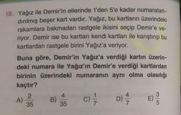 18. Yağız ile Demir'in ellerinde 1'den 5'e kadar numaralan-
dırılmış beşer kart vardır. Yağız, bu kartların üzerindeki
rakamlara bakmadan rastgele ikisini seçip Demir'e ve-
riyor. Demir ise bu kartları kendi kartları ile karıştırıp bu
kartlardan rastgele birini Yağız'a veriyor.
Buna göre, Demir'in Yağız'a verdiği kartın üzerin-
deki numara ile Yağız'ın Demir'e verdiği kartlardan
birinin üzerindeki numaranın aynı olma olasılığı
kaçtır?
2
4
4
3
B)
E)
35
35
A)
C) / D) /
