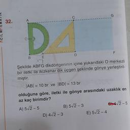 G
32.
A
D
F
D
B.
E
Şekilde ABFG dikdörtgeninin içine yukarıdaki O merkezli
bir iletki ile ikizkenar dik üçgen şeklinde gönye yerleştiril-
miştir.
|AB| = 10 br ve BD1 = 13 br
olduğuna göre, iletki ile gönye arasındaki uzaklık en
az kaç birimdir?
A) 52-5
B) 52-3
C) 4,2-5
D) 42-3
E) 512-4